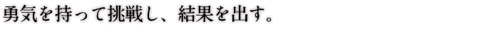 勇気を持って挑戦し、結果を出す。